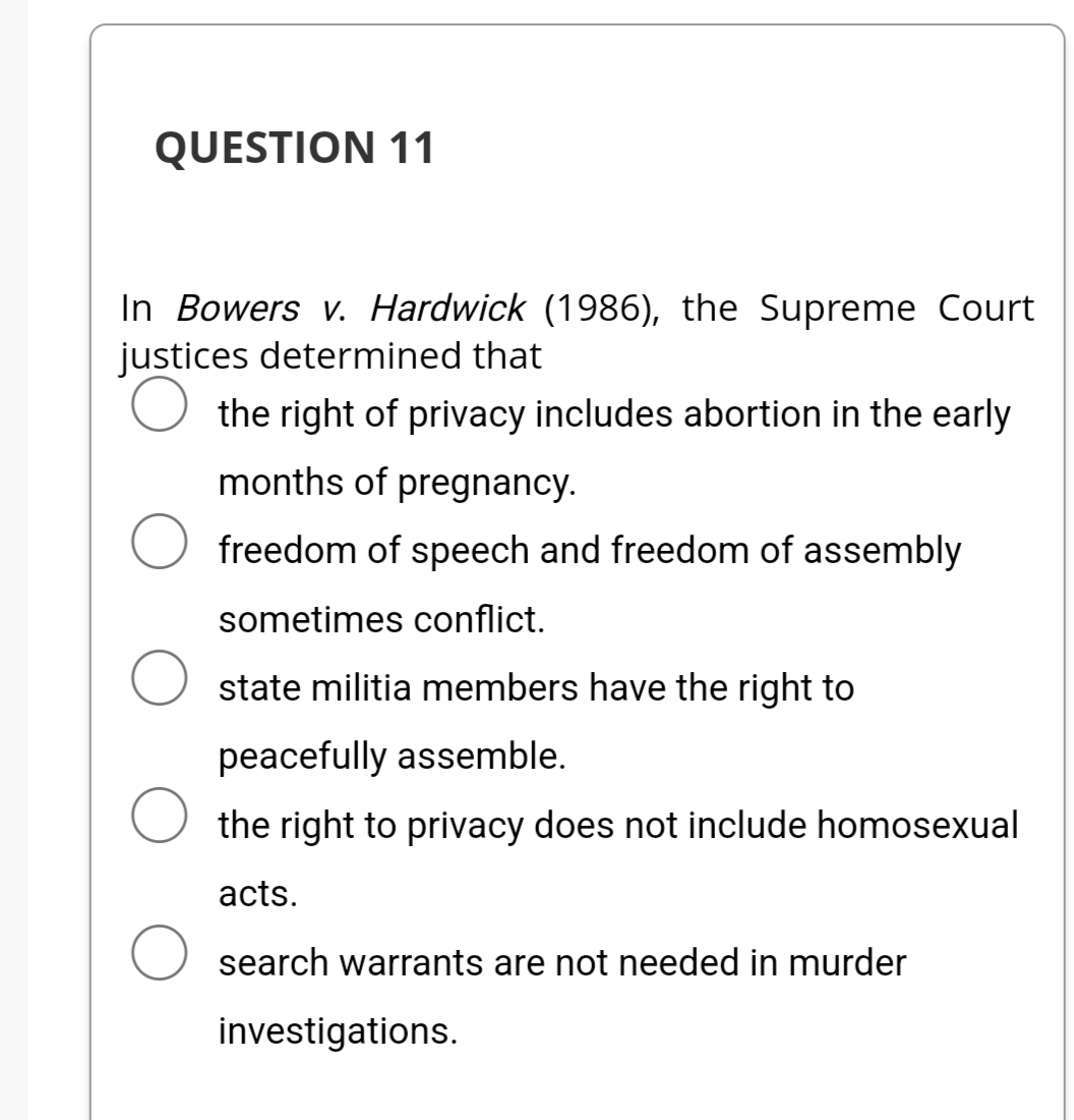 QUESTION 11
In Bowers v. Hardwick (1986), the Supreme Court
justices determined that
the right of privacy includes abortion in the early
months of pregnancy.
freedom of speech and freedom of assembly
O
sometimes conflict.
state militia members have the right to
peacefully assemble.
O the right to privacy does not include homosexual
acts.
search warrants are not needed in murder
investigations.