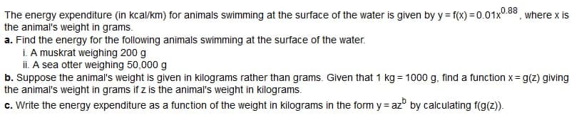 The energy expenditure (in kcal/km) for animals swimming at the surface of the water is given by y = f(x)=0.01x0.88, where x is
the animal's weight in grams.
a. Find the energy for the following animals swimming at the surface of the water.
i. A muskrat weighing 200 g
ii. A sea otter weighing 50,000 g
b. Suppose the animal's weight is given in kilograms rather than grams. Given that 1 kg = 1000 g, find a function x= g(z) giving
the animal's weight in grams if z is the animal's weight in kilograms.
c. Write the energy expenditure as a function of the weight in kilograms in the form yaz by calculating f(g(z)).