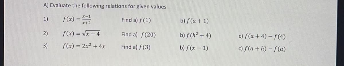 A] Evaluate the following relations for given values
1)
Find a) f(1)
Find a) f(20)
Find a) f(3)
2)
3)
x-1
f(x)=√x-4
f(x) = 2x² + 4x
b) f(a + 1)
b) f(h² + 4)
b) f(x - 1)
c) f(a + 4)-f(4)
c) f(a+h)-f(a)