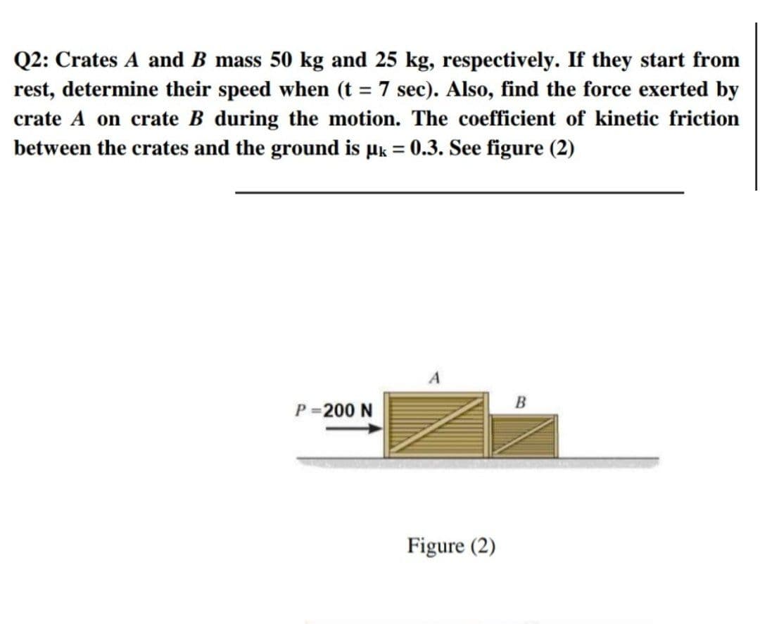 Q2: Crates A and B mass 50 kg and 25 kg, respectively. If they start from
rest, determine their speed when (t = 7 sec). Also, find the force exerted by
crate A on crate B during the motion. The coefficient of kinetic friction
between the crates and the ground is µk = 0.3. See figure (2)
A
B
P =200 N
Figure (2)
