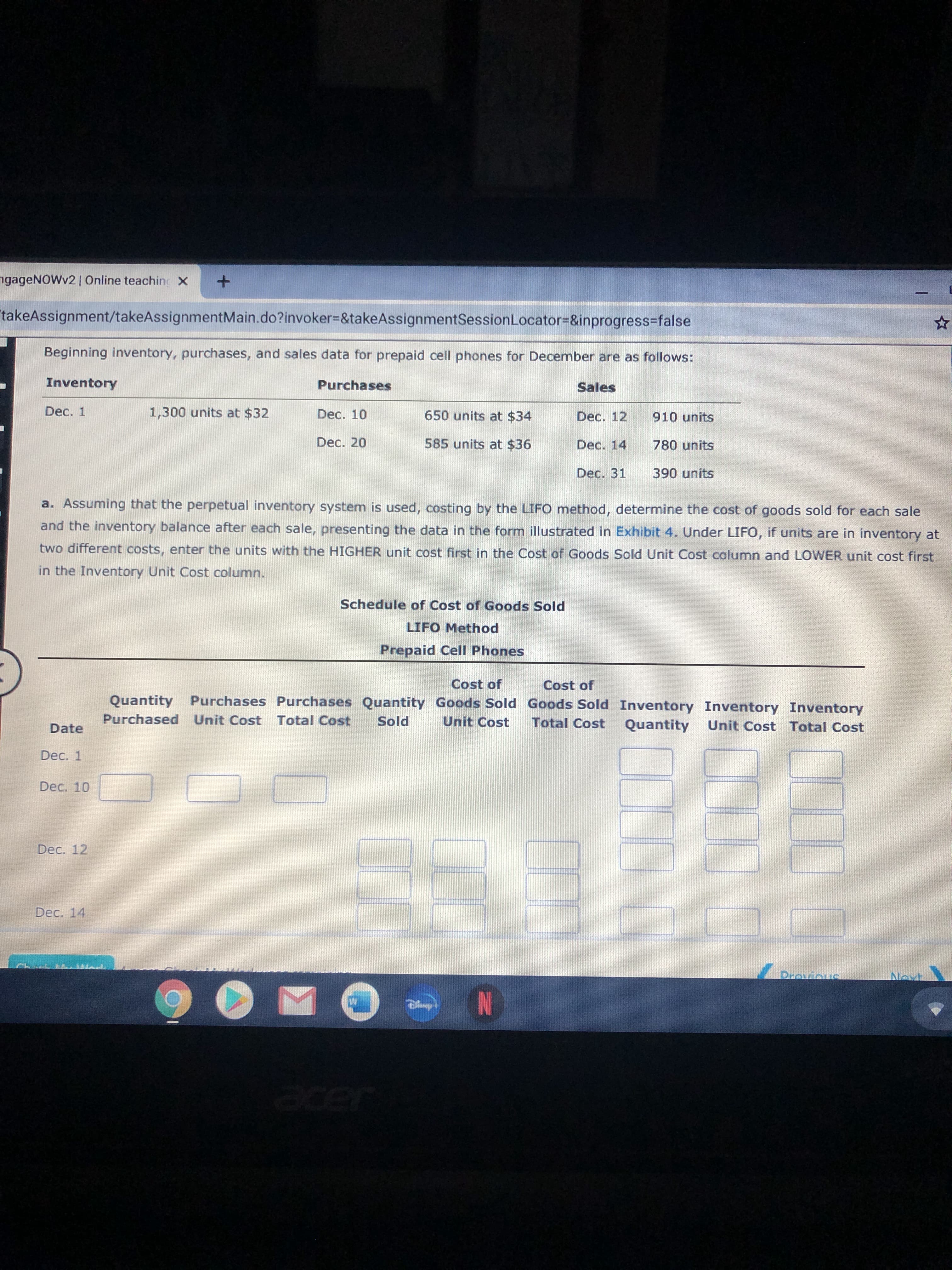 a. Assuming that the perpetual inventory system is used, costing by the LIFO method, determine the cost of goods sold for each sale
and the inventory balance after each sale, presenting the data in the form illustrated in Exhibit 4. Under LIFO, if units are in inventory at
two different costs, enter the units with the HIGHER unit cost first in the Cost of Goods Sold Unit Cost column and LOWER unit cost first
in the Inventory Unit Cost column.
