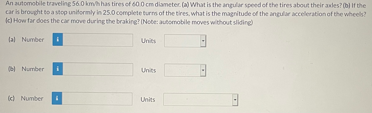 An automobile traveling 56.0 km/h has tires of 60.0 cm diameter. (a) What is the angular speed of the tires about their axles? (b) If the
car is brought to a stop uniformly in 25.0 complete turns of the tires, what is the magnitude of the angular acceleration of the wheels?
(c) How far does the car move during the braking? (Note: automobile moves without sliding)
(a) Number
i
Units
(b) Number
i
Units
(c) Number
i
Units
