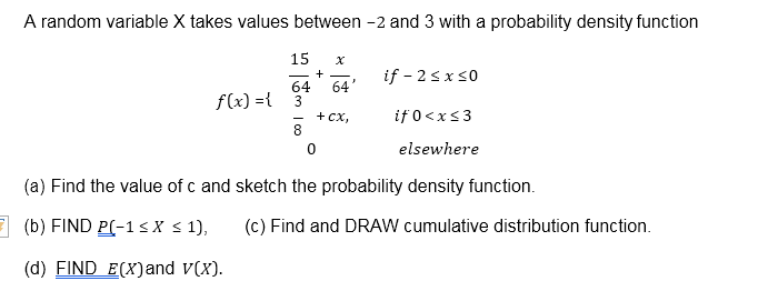A random variable X takes values between -2 and 3 with a probability density function
15
if - 2sx s0
64'
64
3
+ сх,
8.
f(x) ={
if 0<xs3
elsewhere
(a) Find the value of c and sketch the probability density function.
E (b) FIND P(-1<X s 1),
(c) Find and DRAW cumulative distribution function.
(d) FIND E(X)and v(x).
