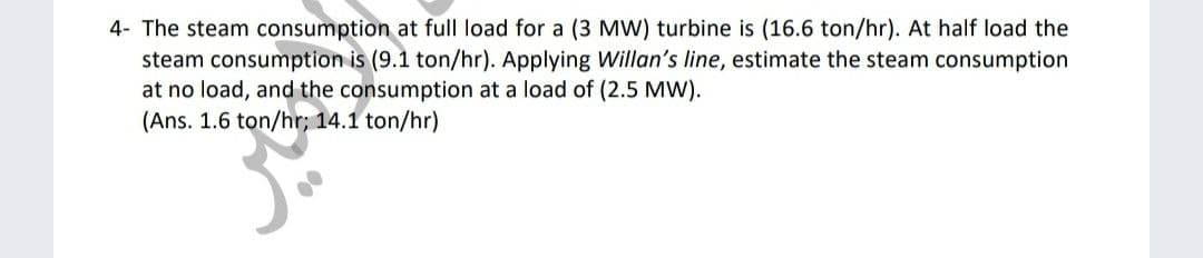 4- The steam consumption at full load for a (3 MW) turbine is (16.6 ton/hr). At half load the
steam consumption is (9.1 ton/hr). Applying Willan's line, estimate the steam consumption
at no load, and the consumption at a load of (2.5 MW).
(Ans. 1.6 ton/hr; 14.1 ton/hr)
