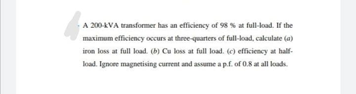 A 200-KVA transformer has an efficiency of 98 % at full-load. If the
maximum efficiency occurs at three-quarters of full-load, calculate (a)
iron loss at full load. (b) Cu loss at full load. (c) efficiency at half-
load. Ignore magnetising current and assume a p.f. of 0.8 at all loads.