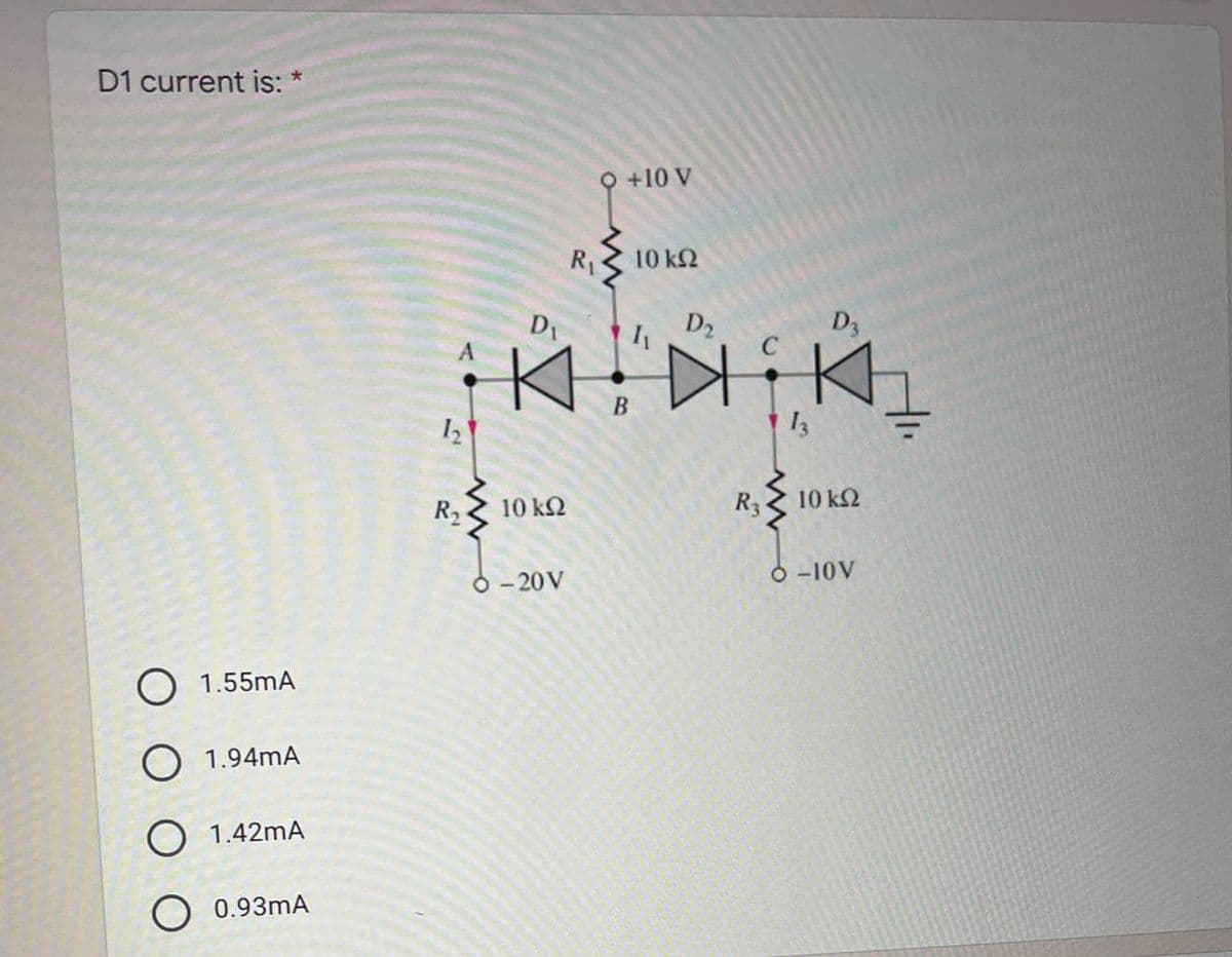 D1 current is: *
O 1.55mA
O 1.94mA
O 1.42mA
O 0.93mA
12
R₂
R₁
D₁
K
10 ΚΩ
-20 V
O +10 V
10 ΚΩ
D₂
1₁
D3
Dikh
R3
10 ΚΩ
Ó -10V
B