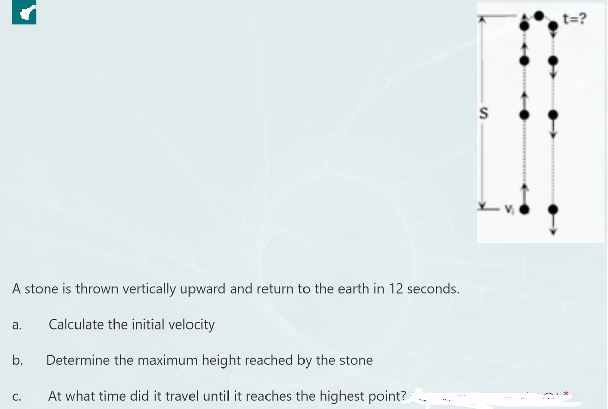 t=?
A stone is thrown vertically upward and return to the earth in 12 seconds.
Calculate the initial velocity
а.
b.
Determine the maximum height reached by the stone
C.
At what time did it travel until it reaches the highest point?
