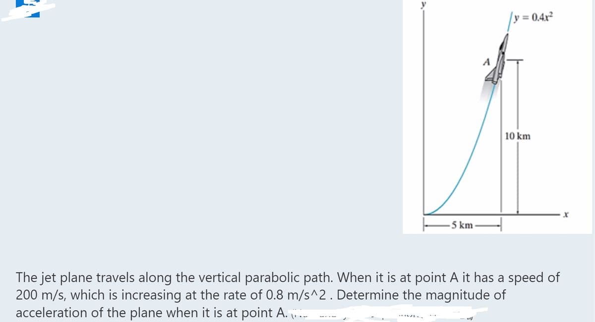 y = 0.4x²
A
10 km
-5 km-
The jet plane travels along the vertical parabolic path. When it is at point A it has a speed of
200 m/s, which is increasing at the rate of 0.8 m/s^2. Determine the magnitude of
acceleration of the plane when it is at point A. .-
