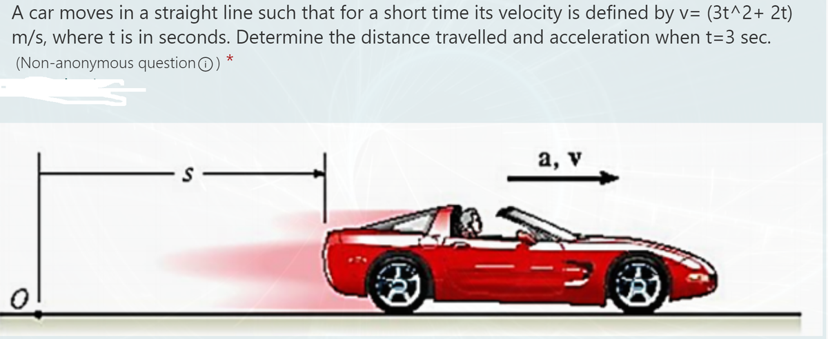 A car moves in a straight line such that for a short time its velocity is defined by v= (3t^2+ 2t)
m/s, where t is in seconds. Determine the distance travelled and acceleration when t=3 sec.
(Non-anonymous questionO) *
а, v
S -
