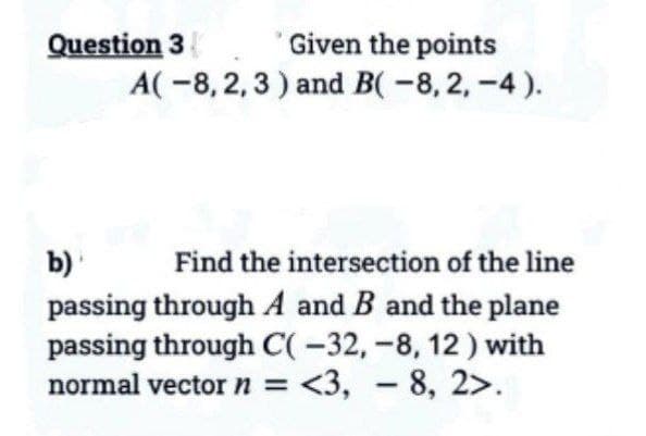 Given the points
A(-8, 2, 3) and B(-8, 2,-4).
Question 3
b)
Find the intersection of the line
passing through A and B and the plane
passing through C(-32, -8, 12) with
normal vector n = <3, -8, 2>.