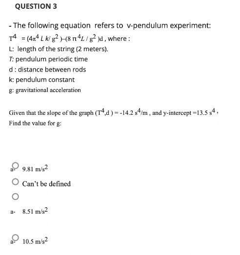 QUESTION 3
- The following equation refers to v-pendulum experiment:
T4 = (44 L ki g²)(8 m4L/g² )d, where :
L: length of the string (2 meters).
T: pendulum periodic time
d: distance between rods
k: pendulum constant
g: gravitational acceleration
Given that the slope of the graph (T4,d) = -14.2 s4/m, and y-intercept = 13.5 s4,
Find the value for g:
9.81 m/s2
O Can't be defined
a-
8.51 m/s2
a 10.5 m/s²