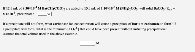 If 12.0 mL of 8.30x10“ M Ba(CH3COO), are added to 15.0 mL of 1.10×10$ M (NH,)½CO,, will solid BaCO3 (Ksp =
8.1×10) precipitate?
If a precipitate will not form, what carbonate ion concentration will cause a precipitate of barium carbonate to form? If
a precipitate will form, what is the minimum [Co,?"] that could have been present without initiating precipitation?
Assume the total volume used in the above example.
M
