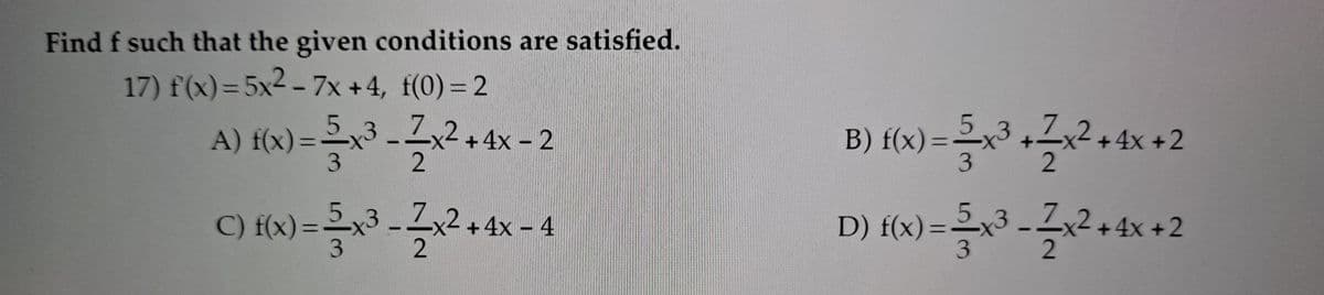 Find f such that the given conditions are satisfied.
17) f(x) = 5x2 - 7x +4, f(0) = 2
5,3
A) f(x) =x3 -Zx
B) f(x) =2x
3
2+4x- 2
+ 4x +2
2
%3D
3
C) {x) = 5x3 -Zx2+4x - 4
D) {«x) =3 -Z2
5,3
x)==x3
%3D
+4x +2
%3D
3
