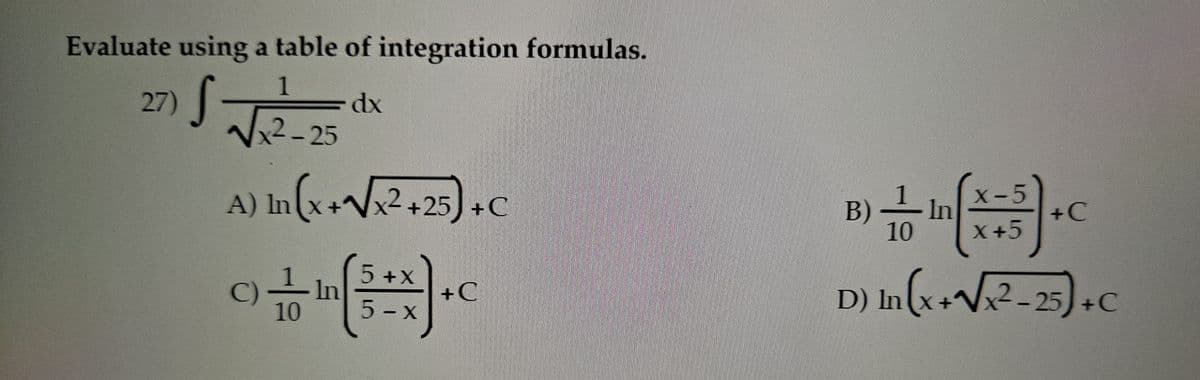Evaluate using a table of integration formulas.
1
27) √ √√√₁²-25
S
dx
A) In (x + √√x² +25) + C
5+X
+C
C) In
10
5-x
1
X-5
B) In
+C
10
X+5
D) In (x+√√x²-25) +
+C
