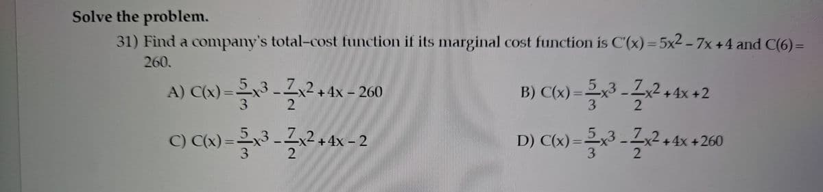Solve the problem.
31) Find a company's total-cost function if its marginal cost function is C'(x)= 5x2 - 7x +4 and C(6)=
260.
A) C(x) =x3 --x² + 4x – 260
B) C(x)=x3 -2x2 +4x +2
3.
%3D
C) C(x) =x3 - x2+4x – 2
3.
D) C(x) =
5,3 2,2+4x +260

