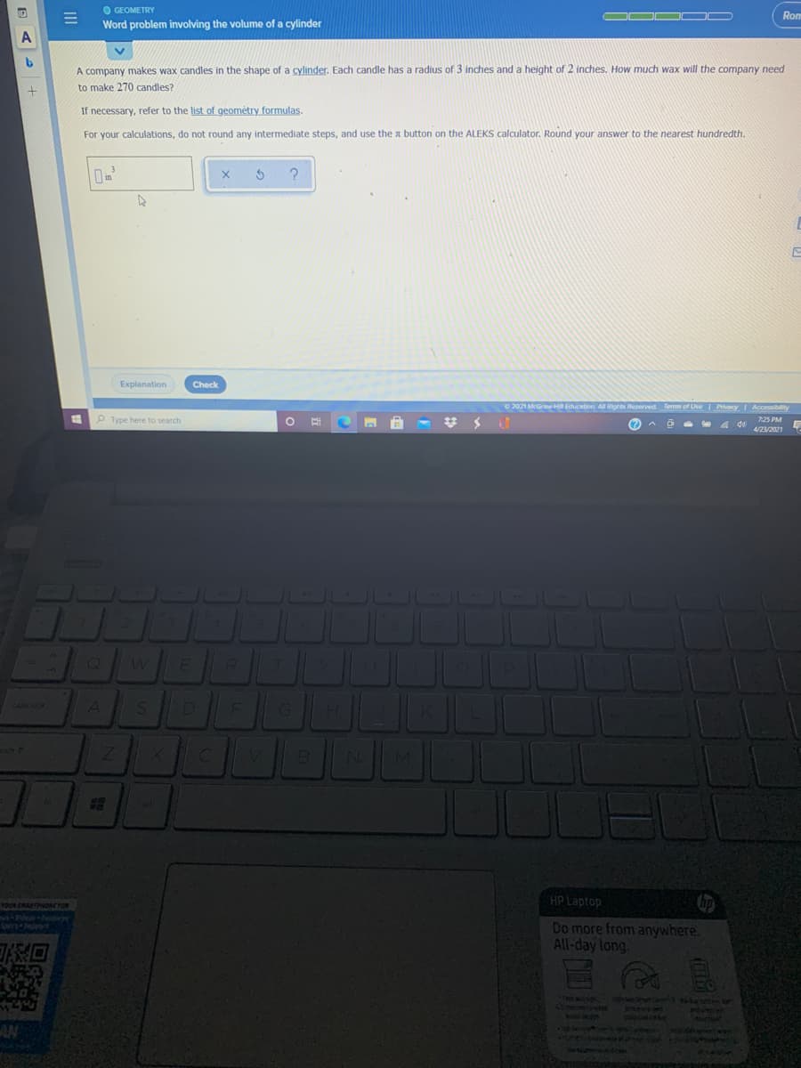 O GEOMETRY
Word problem involving the volume of a cylinder
Rom
A
A company makes wax candles in the shape of a cylinder. Each candle has a radius of 3 inches and a height of 2 inches. How much wax will the company need
to make 270 candles?
If necessary, refer to the list of geométry formulas.
For your calculations, do not round any intermediate steps, and use the a button on the ALEKS calculator. Round your answer to the nearest hundredth.
3
Explanation
Check
O 2021 McGrw H Education All Rights Reserved Terms of Use Privecy Accessibity
O Type here to search
(2
p罗
4/23/2021
7:25 PM
D
caps vook
HP Laptop
TOUR SRARTPONCFOR
Do more from anywhere
All-day long
Tin a
Peope
was en
PANTE
YOUYH
39588 sio
