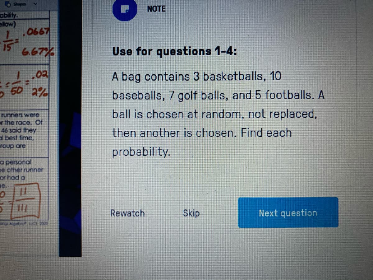 NOTE
ability
elow)
1.0667
6.67%
Use for questions 1-4:
1.02
50 2%
A bag contains 3 basketballs, 10
baseballs, 7 golf balls, and 5 footballs. A
ball is chosen at random, not replaced,
runners were
r the race. Of
46 said they
al best time,
roup are
then another is chosen. Find each
probability.
a personal
e other runner
or hod a
ne.
Rewatch
Skip
Next question
rg Aigebr, LC.200
