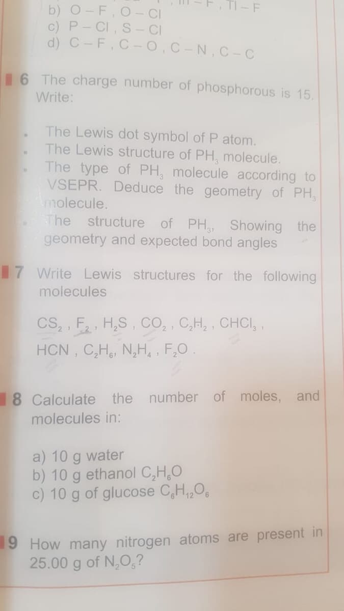 TI - F
b) 0-F, O CI
c) P- CI, S- CI
d) C-F, C-0,C-N, C-C
16 The charge number of phosphorous is 15.
Write:
The Lewis dot symbol of P atom.
The Lewis structure of PH, molecule.
The type of PH, molecule according to
VSEPR. Deduce the geometry of PH,
molecule.
The structure
of PH,, Showing the
geometry and expected bond angles
17 Write Lewis structures for the following
molecules
CS, , F, H,S, CO, , C,H, , CHCI, ,
HCN , C,H, N,H, , F,0.
2 1
8 Calculate the number of moles, and
molecules in:
a) 10 g water
b) 10 g ethanol C,H,O
c) 10 g of glucose C,H,,O,
9 How many nitrogen atoms are present in
25.00 g of N,O,?
