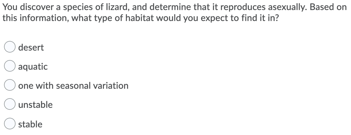 You discover a species of lizard, and determine that it reproduces asexually. Based on
this information, what type of habitat would you expect to find it in?
desert
aquatic
one with seasonal variation
unstable
stable
