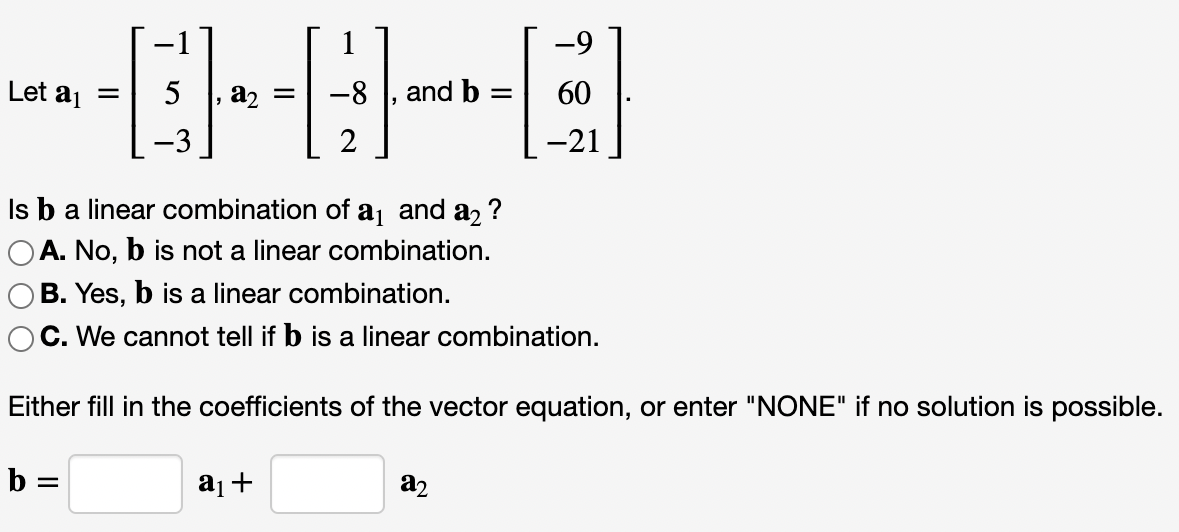 -9
Let aj =
5
a, =
-8
and b =
60
-3
2
-21
Is ba linear combination of aj and a2
OA. No, b is not a linear combination.
OB. Yes, b is a linear combination.
OC. We cannot tell if b is a linear combination.
?
Either fill in the coefficients of the vector equation, or enter "NONE" if no solution is possible.
b =
a2
