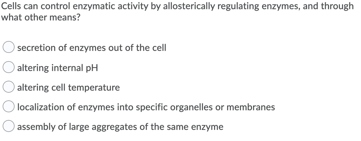 Cells can control enzymatic activity by allosterically regulating enzymes, and through
what other means?
secretion of enzymes out of the cell
altering internal pH
altering cell temperature
localization of enzymes into specific organelles or membranes
assembly of large aggregates of the same enzyme
