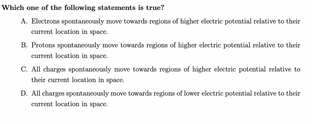Which one of the following statements is true?
A. Electrons spontaneously move towards regions of higher electric potential relative to their
current location in space.
B. Protons spontaneously move towards regions of higher electric potential relative to their
current location in space.
C. All charges spontaneously move towards regions of higher electric potential relative to
their current location in space.
D. All charges spontaneously move towards regions of lower electric potential relative to their
current location in space.
