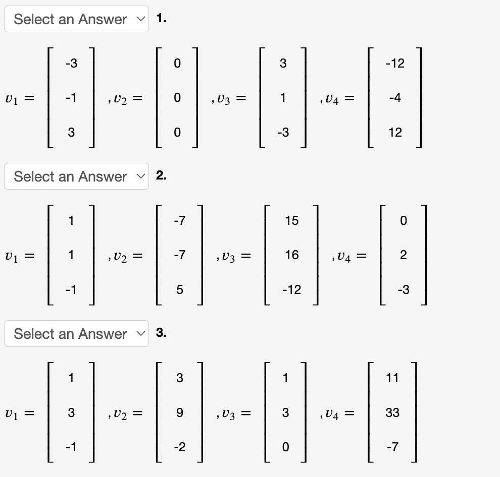 Select an Answer v
1.
-3
3
-12
U1 =
-1
,U2 =
, U3 =
1
,V4 =
-4
3
-3
12
Select an Answer v
2.
1
-7
15
U1 =
1
U2 =
-7
,U3 =
16
,V4 =
-1
-12
-3
Select an Answer
3.
1
3
1
11
3
,V2 =
9.
,U3 =
3
,V4 =
33
-1
-2
-7
