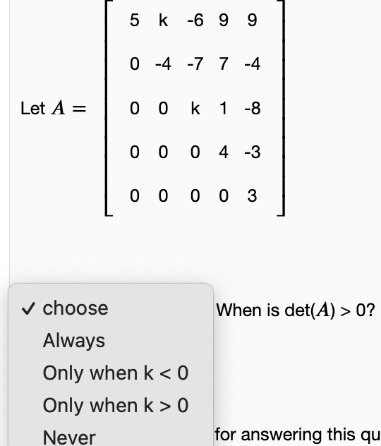 5 k -6 9 9
O -4 -7 7 -4
Let A =
0 0 k 1 -8
0 0 0 4 -3
0 0 0 0 3
v choose
When is det(A) > 0?
Always
Only when k < 0
Only when k > 0
Never
for answering this qu
