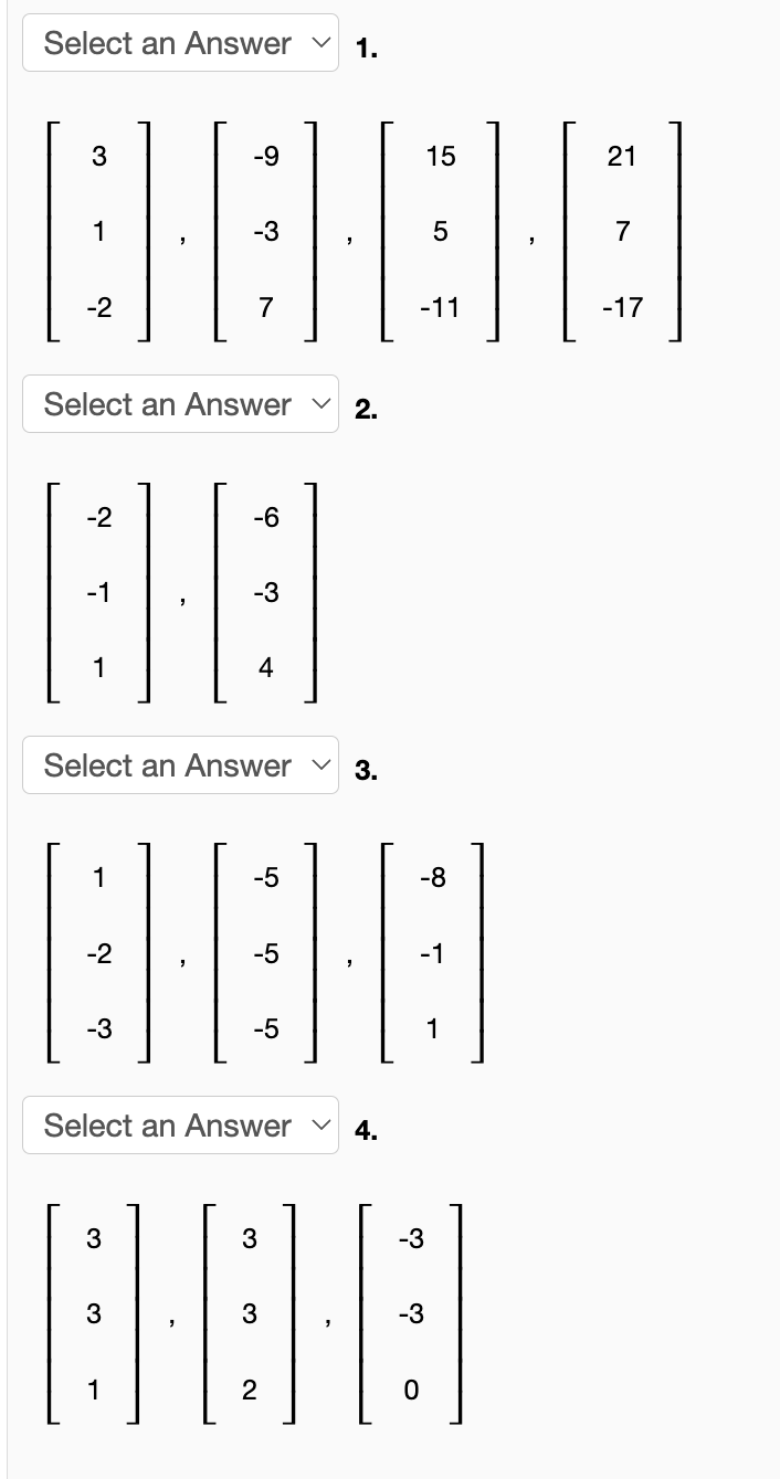 Select an Answer
1.
3
-9
15
21
1
-3
7
-2
7
-11
-17
Select an Answer
2.
-2
-6
-1
-3
1
4
Select an Answer
3.
1
-5
-8
-2
-5
-1
-3
-5
1
Select an Answer
4.
3
3
-3
3
3
-3
1
2
