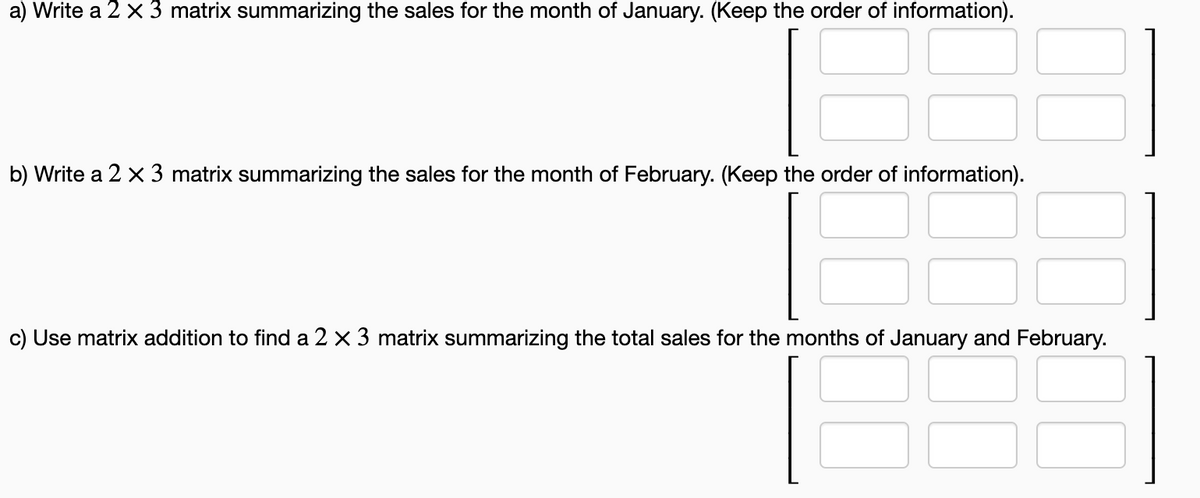 a) Write a 2 x 3 matrix summarizing the sales for the month of January. (Keep the order of information).
b) Write a 2 x 3 matrix summarizing the sales for the month of February. (Keep the order of information).
c) Use matrix addition to find a 2 x 3 matrix summarizing the total sales for the months of January and February.
