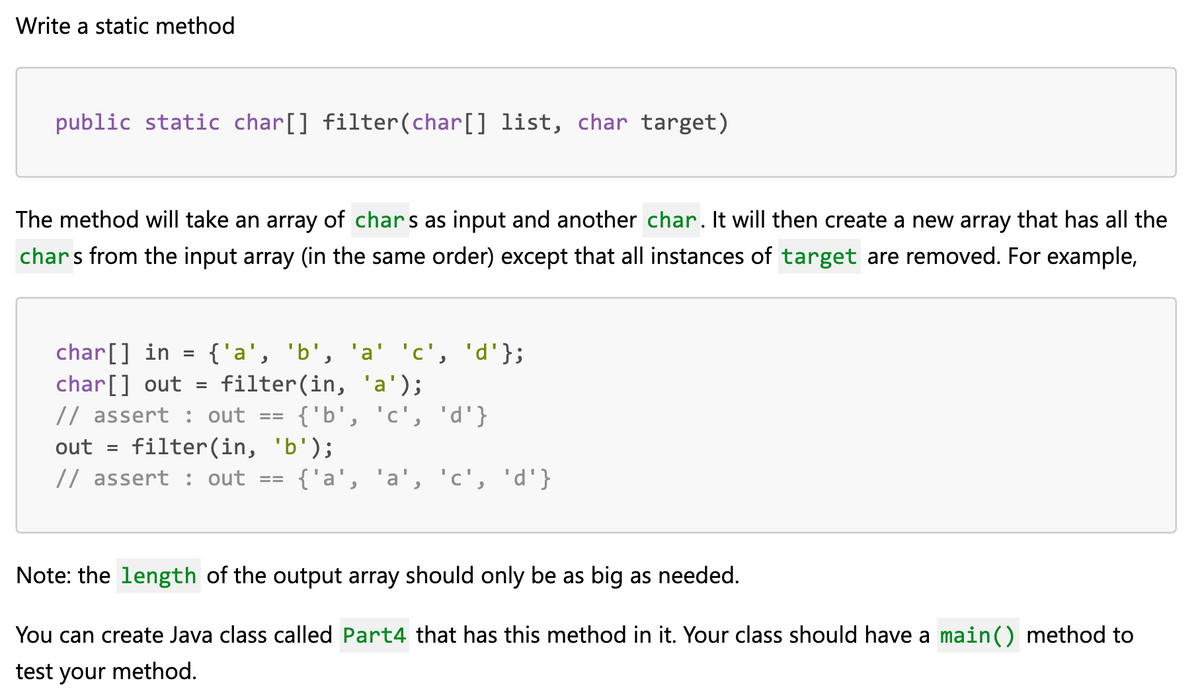 Write a static method
public static char[] filter(char[] list, char target)
The method will take an array of chars as input and another char. It will then create a new array that has all the
chars from the input array (in the same order) except that all instances of target are removed. For example,
char[] in =
{'a', 'b', 'a' 'c', 'd'};
filter(in, 'a');
char[] out
// assert : out
{'b', 'c', 'd'}
out = filter(in, 'b');
// assert : out
%3D
{'a', 'a', 'c', 'd'}
Note: the length of the output array should only be as big as needed.
You can create Java class called Part4 that has this method in it. Your class should have a main() method to
test your method.

