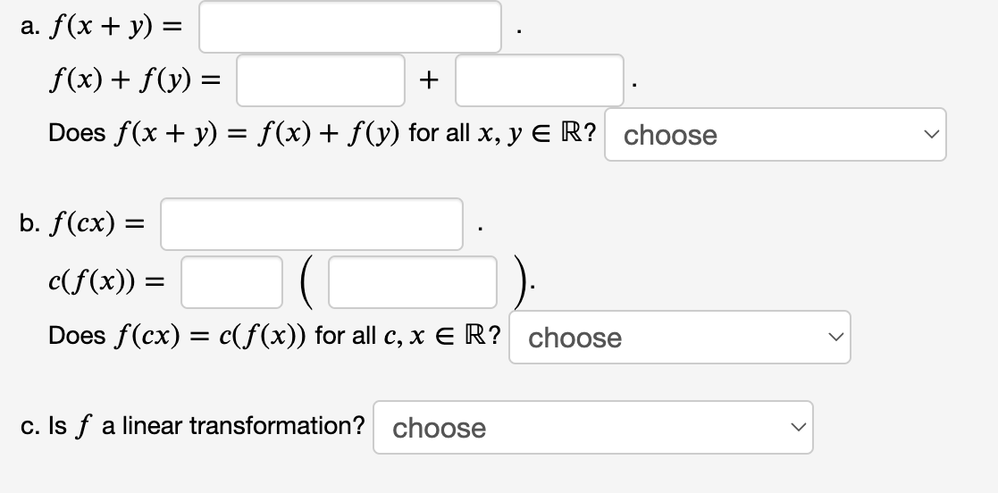 a. f(x + y) =
%3D
f(x) + f(y) =
Does f(x + y) = f(x)+ f(y) for all x, y E R? choose
b. f(cx) =
c(f(x)) =
Does f(cx) = c(f(x)) for all c, x E R? choose
c. Is f a linear transformation? choose
