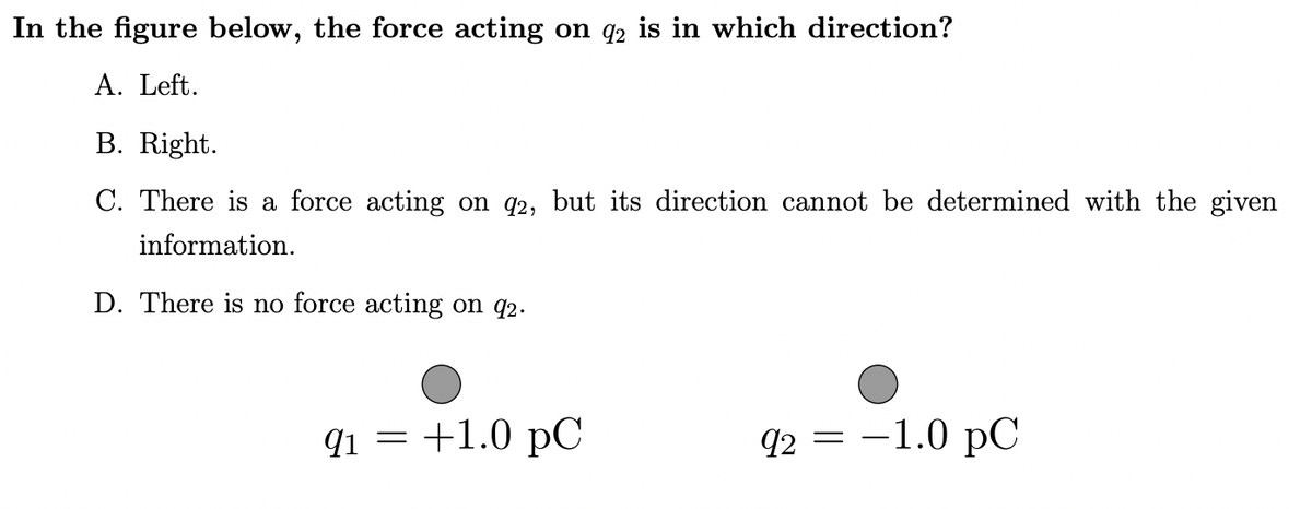 In the figure below, the force acting on q2 is in which direction?
A. Left.
B. Right.
C. There is a force acting on q2, but its direction cannot be determined with the given
information.
D. There is no force acting on q2.
qi = +1.0 pC
q2 = -1.0 pC

