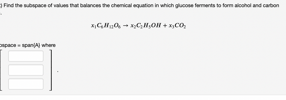 t) Find the subspace of values that balances the chemical equation in which glucose ferments to form alcohol and carbon
X1C6 H1206 → X2C2H50H + X3CO2
pspace = span{A} where
