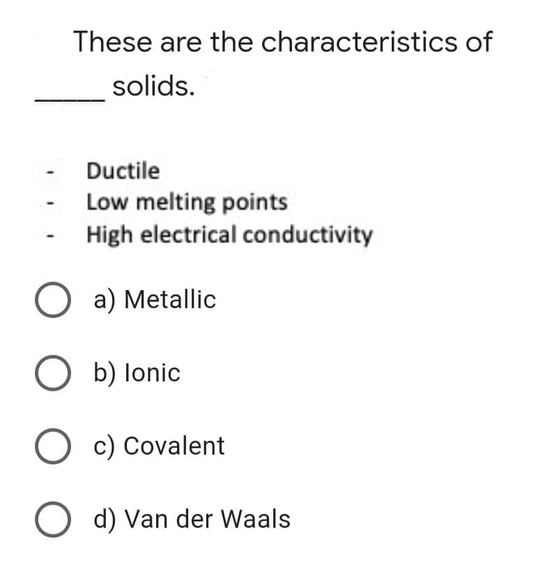 These are the characteristics of
solids.
Ductile
Low melting points
High electrical conductivity
O a) Metallic
O b) lonic
O c) Covalent
O d) Van der Waals
