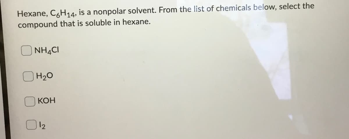 Hexane, CgH14, is a nonpolar solvent. From the list of chemicals below, select the
compound that is soluble in hexane.
O NHẠCI
H20
КОН
O12

