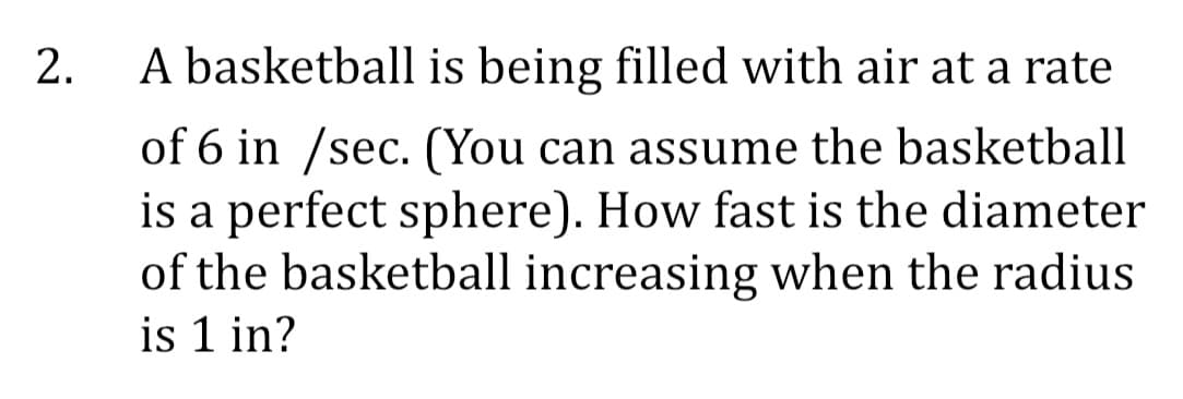 2.
A basketball is being filled with air at a rate
of 6 in /sec. (You can assume the basketball
is a perfect sphere). How fast is the diameter
of the basketball increasing when the radius
is 1 in?
