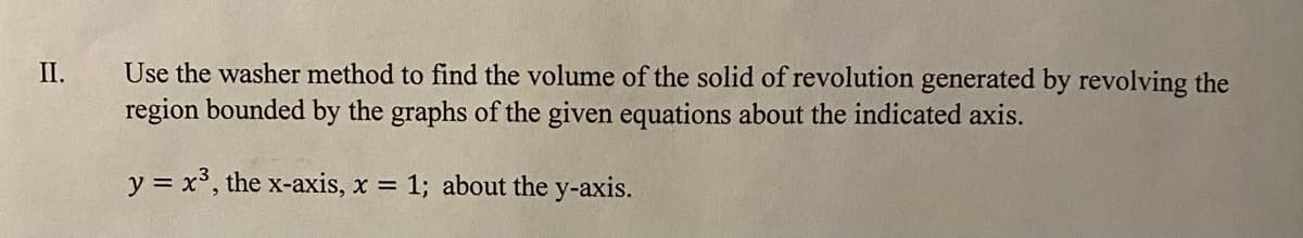 Use the washer method to find the volume of the solid of revolution generated by revolving the
region bounded by the graphs of the given equations about the indicated axis.
II.
y = x³, the x-axis, x = 1; about the y-axis.
