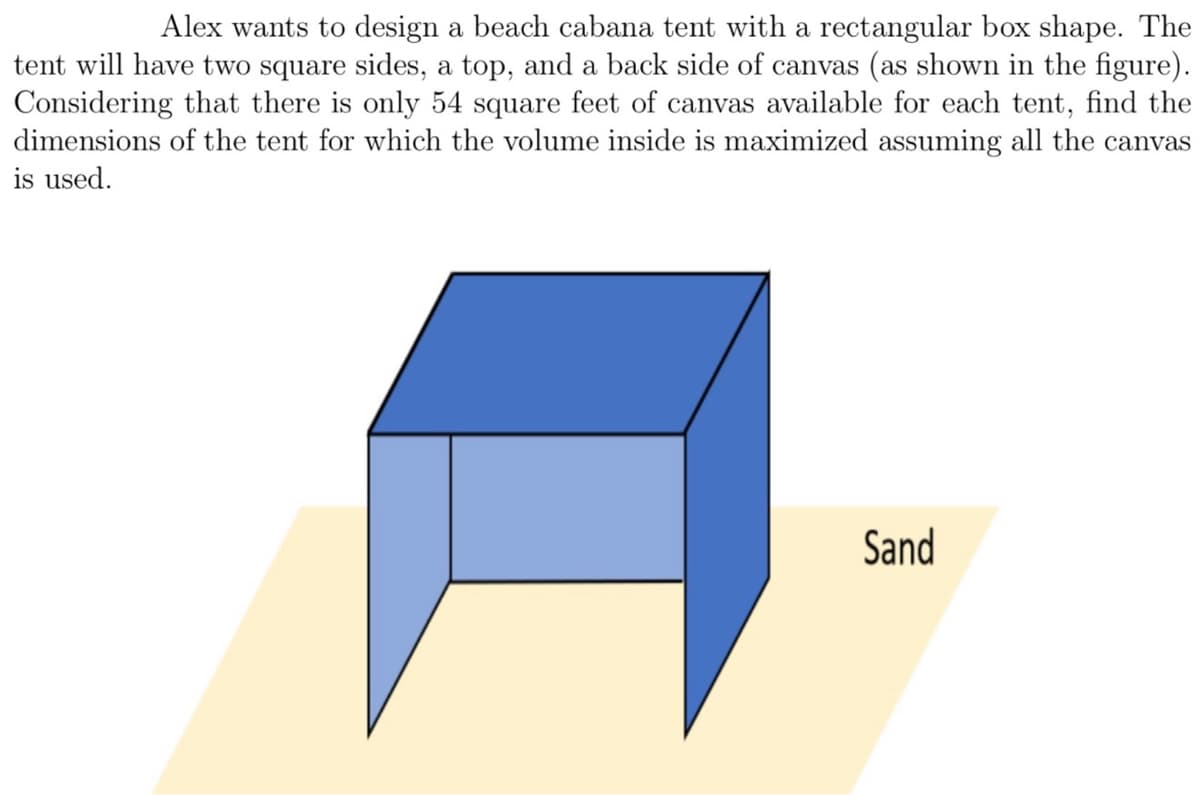 Alex wants to design a beach cabana tent with a rectangular box shape. The
tent will have two square sides, a top, and a back side of canvas (as shown in the figure).
Considering that there is only 54 square feet of canvas available for each tent, find the
dimensions of the tent for which the volume inside is maximized assuming all the canvas
is used.
Sand