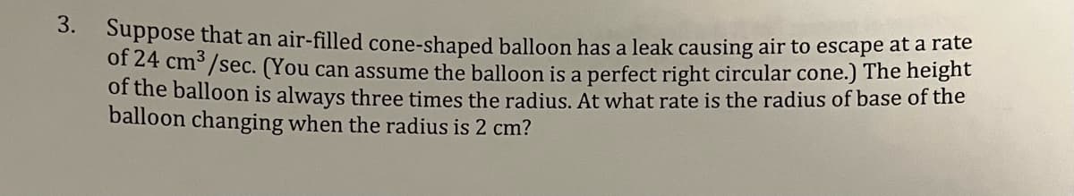 3.
Suppose that an air-filled cone-shaped balloon has a leak causing air to escape at a rate
of 24 cm³/sec. (You can assume the balloon is a perfect right circular cone.) The height
of the balloon is always three times the radius. At what rate is the radius of base of the
balloon changing when the radius is 2 cm?