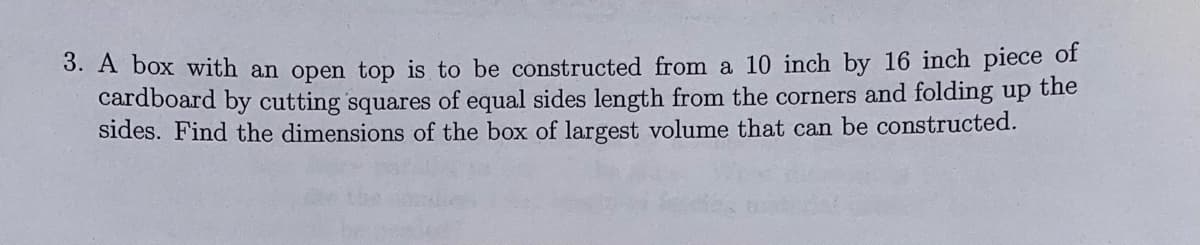3. A box with an open top is to be constructed from a 10 inch by 16 inch piece of
cardboard by cutting squares of equal sides length from the corners and folding up the
sides. Find the dimensions of the box of largest volume that can be constructed.