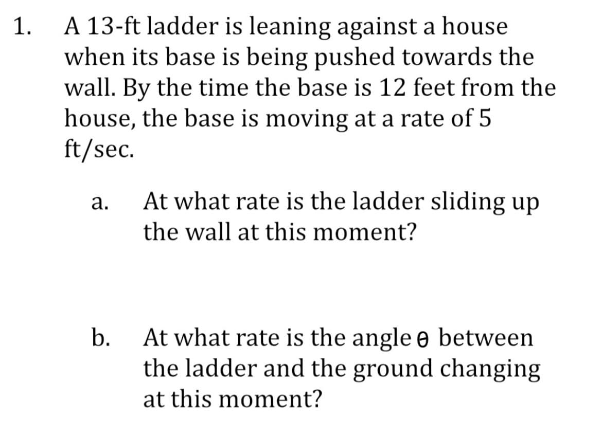 1.
A 13-ft ladder is leaning against a house
when its base is being pushed towards the
wall. By the time the base is 12 feet from the
house, the base is moving at a rate of 5
ft/sec.
a.
At what rate is the ladder sliding up
the wall at this moment?
b.
At what rate is the angle between
the ladder and the ground changing
at this moment?