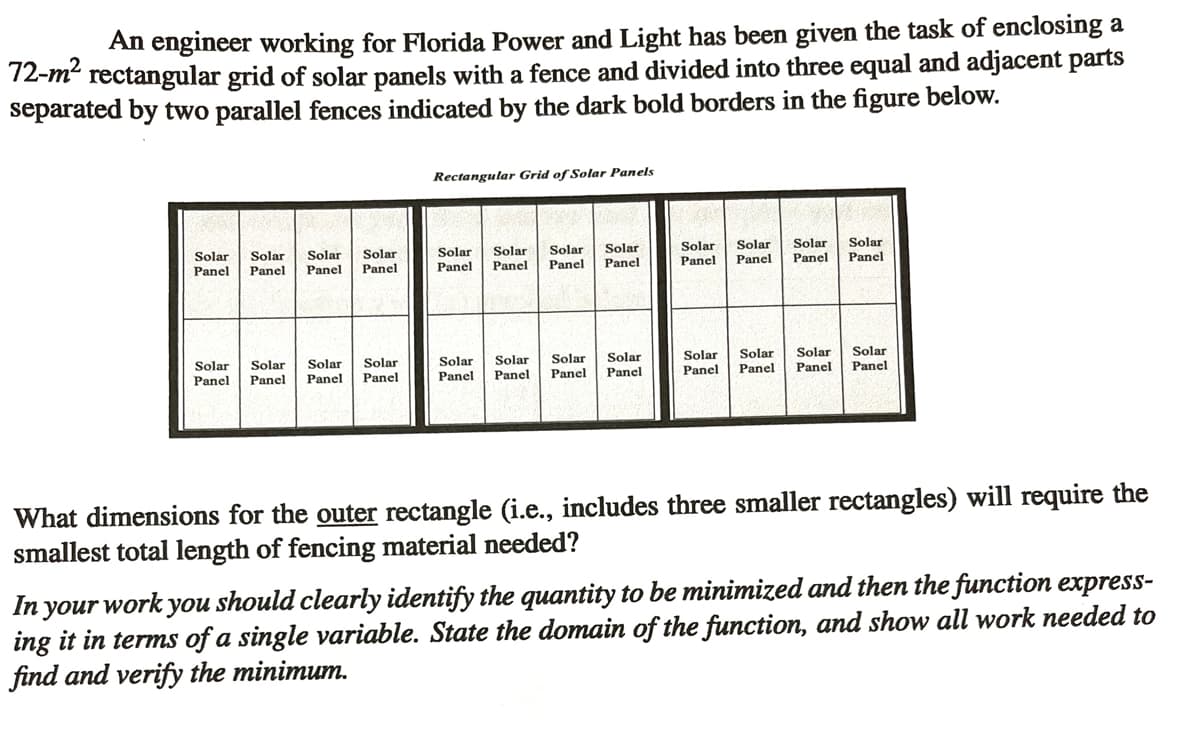 An engineer working for Florida Power and Light has been given the task of enclosing a
72-m² rectangular grid of solar panels with a fence and divided into three equal and adjacent parts
separated by two parallel fences indicated by the dark bold borders in the figure below.
Rectangular Grid of Solar Panels
Solar Solar Solar Solar
Panel Panel Panel Panel
Solar
Panel
Solar
Panel
Solar Solar
Panel
Panel
Solar
Panel
Solar
Panel
Solar Solar
Panel Panel
Solar Solar Solar
Panel Panel Panel
Solar
Panel
Solar Solar Solar
Panel
Solar
Panel
Panel
Panel
Solar Solar Solar Solar
Panel
Panel
Panel Panel
What dimensions for the outer rectangle (i.e., includes three smaller rectangles) will require the
smallest total length of fencing material needed?
In your work you should clearly identify the quantity to be minimized and then the function express-
ing it in terms of a single variable. State the domain of the function, and show all work needed to
find and verify the minimum.