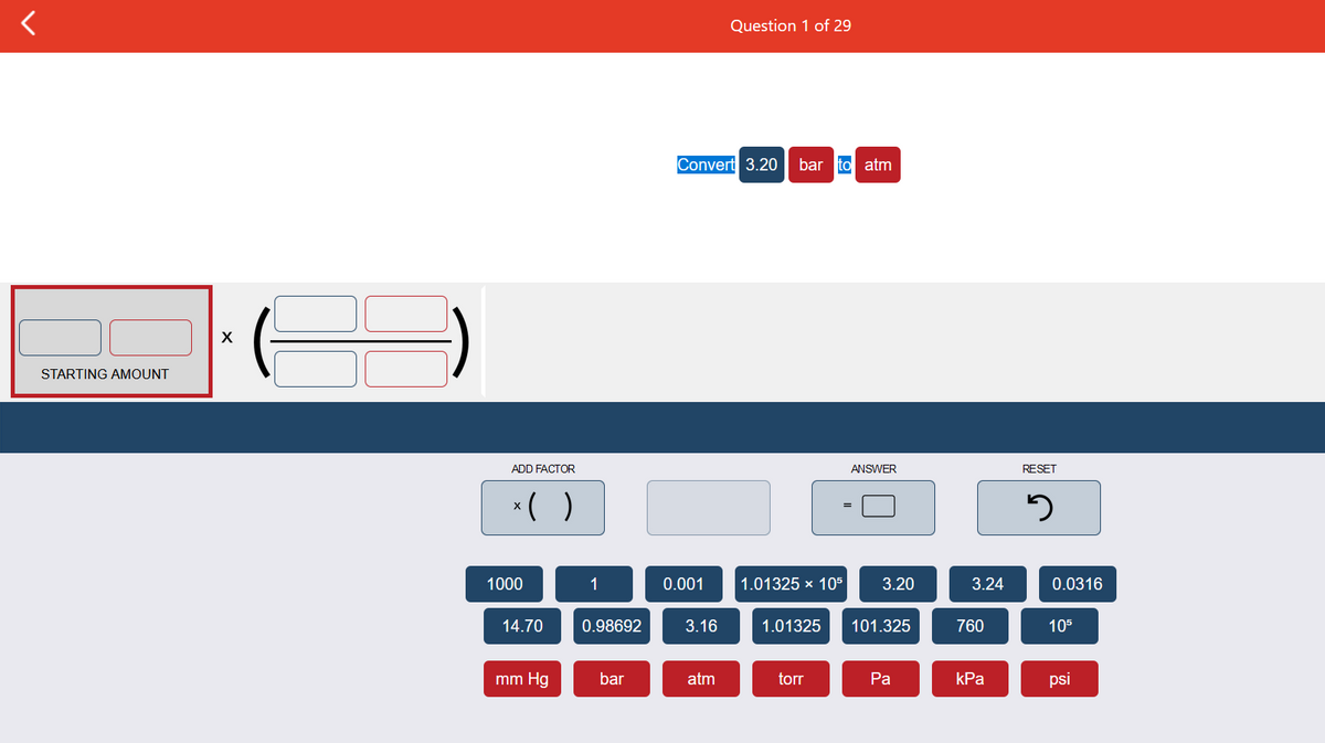 Question 1 of 29
Convert 3.20
bar to atm
STARTING AMOUNT
ADD FACTOR
ANSWER
RESET
*( )
X
1000
1
0.001
1.01325 x 105
3.20
3.24
0.0316
14.70
0.98692
3.16
1.01325
101.325
760
105
mm Hg
bar
atm
torr
Ра
kPa
psi
