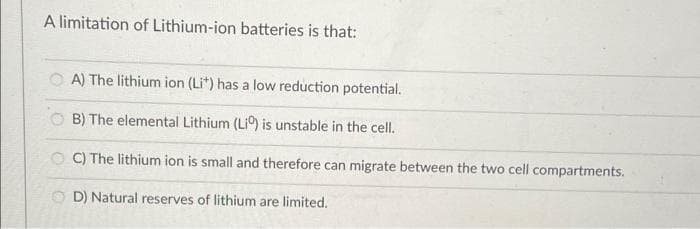 A limitation of Lithium-ion batteries is that:
A) The lithium ion (Lit) has a low reduction potential.
OB) The elemental Lithium (Liº) is unstable in the cell.
OC) The lithium ion is small and therefore can migrate between the two cell compartments.
OD) Natural reserves of lithium are limited.