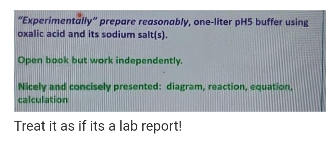 "Experimentally" prepare reasonably, one-liter pH5 buffer using
oxalic acid and its sodium salt(s).
Open book but work independently.
Nicely and concisely presented: diagram, reaction, equation,
calculation
Treat it as if its a lab report!