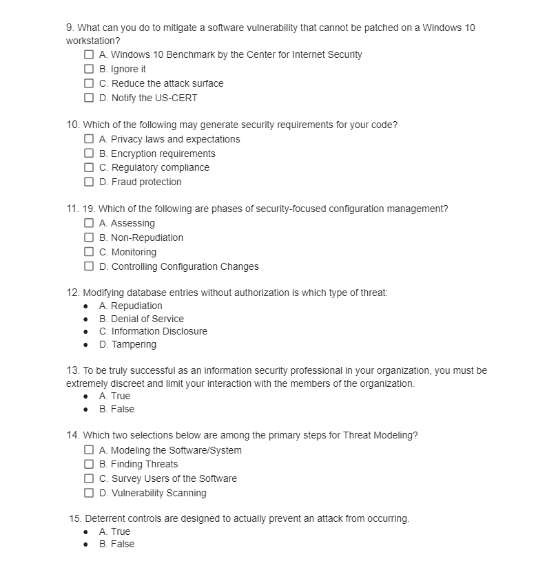 9. What can you do to mitigate a software vulnerability that cannot be patched on a Windows 10
workstation?
A. Windows 10 Benchmark by the Center for Internet Security
B. Ignore it
C. Reduce the attack surface
D. Notify the US-CERT
10. Which of the following may generate security requirements for your code?
A. Privacy laws and expectations
B. Encryption requirements
C. Regulatory compliance
D. Fraud protection
11. 19. Which of the following are phases of security-focused configuration management?
A. Assessing
B. Non-Repudiation
C. Monitoring
D. Controlling Configuration Changes
12. Modifying database entries without authorization is which type of threat:
A. Repudiation
B. Denial of Service
•
C. Information Disclosure
• D. Tampering
13. To be truly successful as an information security professional in your organization, you must be
extremely discreet and limit your interaction with the members of the organization.
A. True
• B. False
14. Which two selections below are among the primary steps for Threat Modeling?
A. Modeling the Software/System
B. Finding Threats
C. Survey Users of the Software
D. Vulnerability Scanning
15. Deterrent controls are designed to actually prevent an attack from occurring.
A. True
B. False