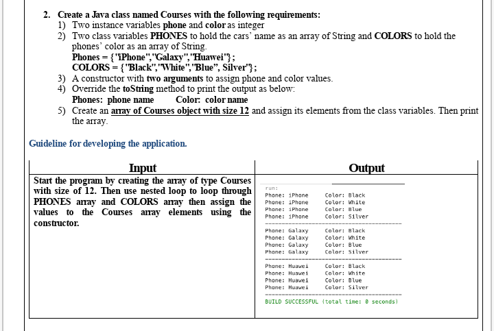 2. Create a Java class named Courses with the following requirements:
1) Two instance variables phone and color as integer
2) Two class variables PHONES to hold the cars' name as an array of String and COLORS to hold the
phones' color as an array of String.
Phones = { "iPhone","Galaxy","Huawei"};
COLORS = {"Black","White","Blue", Sílver"};
3) A constructor with two arguments to assign phone and color values.
4) Override the toSting method to print the output as below:
Phones: phone name
5) Create an anay of Courses object with size 12 and assign its elements from the class variables. Then print
the array.
Color: color name
Guideline for developing the application.
Input
Start the program by creating the anay of type Courses
with size of 12. Then use nested loop to loop through
PHONES aray and COLORS anay then assign the
values to the Courses anay elements using the
Output
run:
Phone: 1Phone
Color: Black
Phone: iPhone
Color: White
Phone: iPhane
Color: Blue
Phone: 1Phone
Color: Silver
constructor.
Phone: Galaxy
Phone: Galaxy
Color: Hlack
Color: White
Phane: Galaxy
Phone: Galaxy
Color: Blue
Color: silver
Phone: Huawei
Color: Black
Phone: Huawei
Color: White
Phone: Huawei
Color: Blue
Phone: Huawei
Color: Silver
BUILD SUCCESSFUL (total time: 0 seconds)
