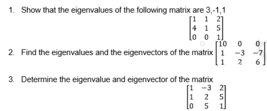 1. Show that the eigenvalues of the following matrix are 3,-1,1
[1 1 21
4 1 5
o 0 1]
Г10
2. Find the eigenvalues and the eigenvectors of the matrix 1
-3 -7
1
2
3. Determine the eigenvalue and eigenvector of the matrix
-3 21
5
1]
[1
1
2
01
Lo

