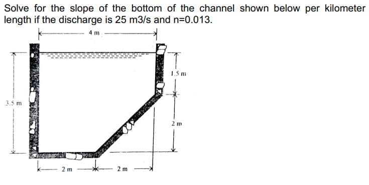Solve for the slope of the bottom of the channel shown below per kilometer
length if the discharge is 25 m3/s and n=0.013.
4 m
1.5 m
3.5 m
2 m
2 m
2 m
